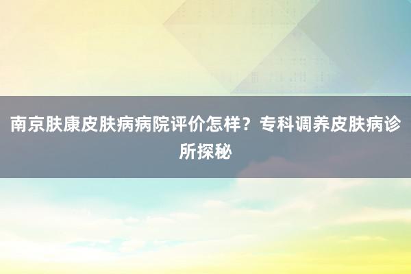 南京肤康皮肤病病院评价怎样？专科调养皮肤病诊所探秘