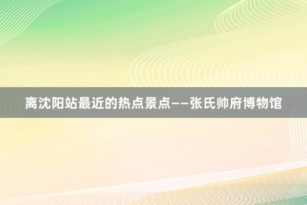 离沈阳站最近的热点景点——张氏帅府博物馆